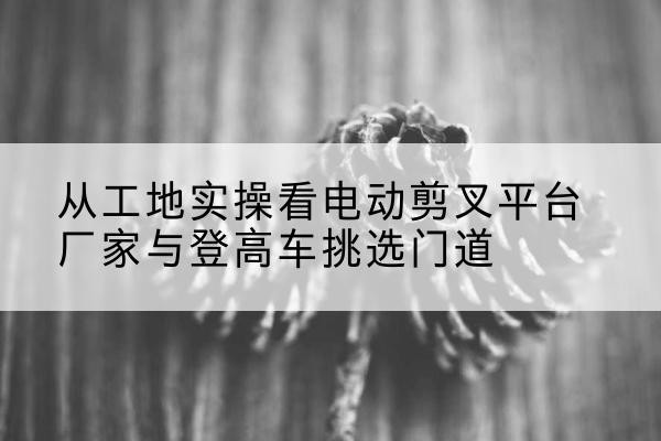 萨迦电动剪叉升降平台厂家-从工地实操看电动剪叉平台厂家与登高车挑选门道