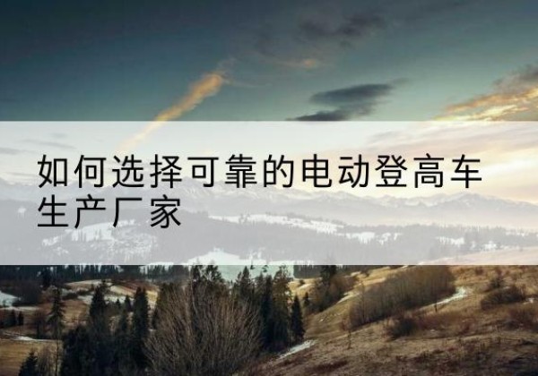 萨迦电动登高车厂家-如何选择可靠的电动登高车生产厂家