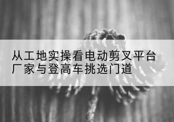 萨迦电动剪叉升降平台厂家-从工地实操看电动剪叉平台厂家与登高车挑选门道